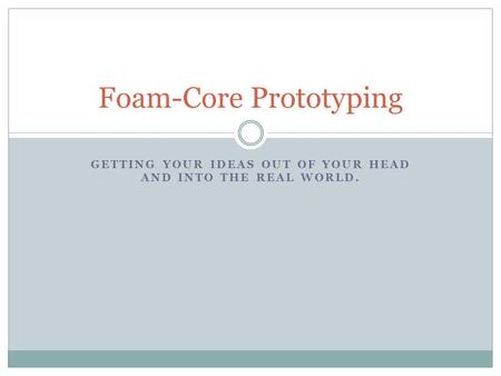 GETTING YOUR IDEAS OUT OF YOUR HEAD AND INTO THE REAL WORLD. Foam-Core Prototyping.