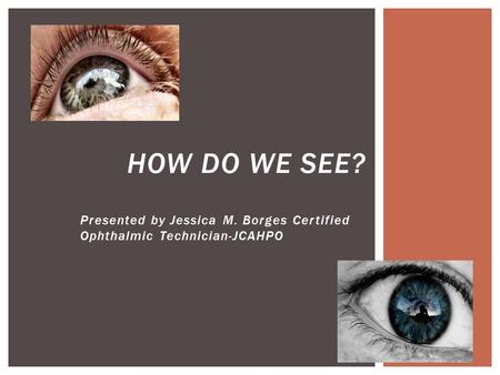 Presented by Jessica M. Borges Certified Ophthalmic Technician-JCAHPO HOW DO WE SEE?