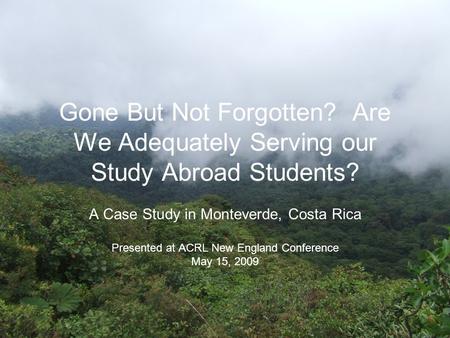 Gone But Not Forgotten? Are We Adequately Serving our Study Abroad Students? A Case Study in Monteverde, Costa Rica Presented at ACRL New England Conference.