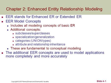 Copyright © 2007 Ramez Elmasri and Shamkant B. Navathe Slide 4- 1 EER stands for Enhanced ER or Extended ER EER Model Concepts Includes all modeling concepts.