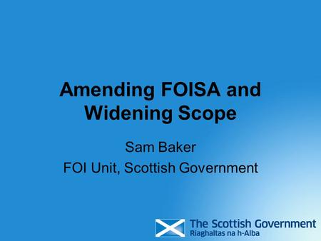 Amending FOISA and Widening Scope Sam Baker FOI Unit, Scottish Government.