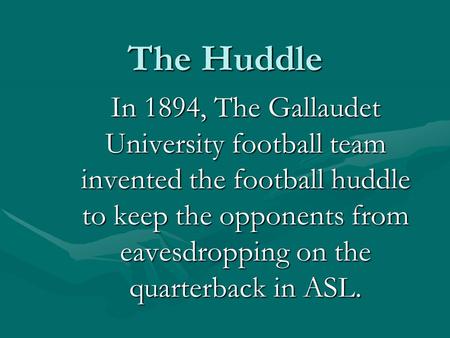 The Huddle In 1894, The Gallaudet University football team invented the football huddle to keep the opponents from eavesdropping on the quarterback in.