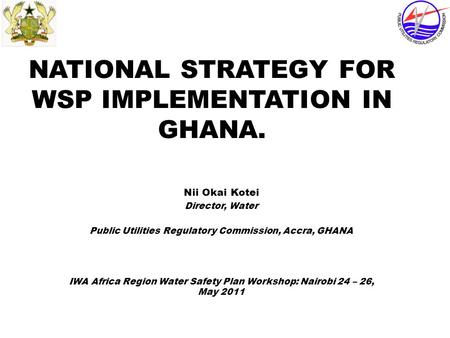 NATIONAL STRATEGY FOR WSP IMPLEMENTATION IN GHANA. Nii Okai Kotei Director, Water Public Utilities Regulatory Commission, Accra, GHANA IWA Africa Region.