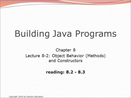 Copyright 2010 by Pearson Education Building Java Programs Chapter 8 Lecture 8-2: Object Behavior (Methods) and Constructors reading: 8.2 - 8.3.