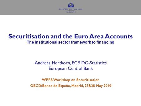 1 Securitisation and the Euro Area Accounts The institutional sector framework to financing Andreas Hertkorn, ECB DG-Statistics European Central Bank WPFS.