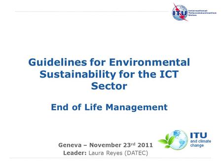 International Telecommunication Union Guidelines for Environmental Sustainability for the ICT Sector End of Life Management Geneva – November 23 rd 2011.