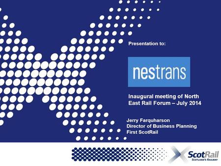 Presentation to: Inaugural meeting of North East Rail Forum – July 2014 Jerry Farquharson Director of Business Planning First ScotRail.