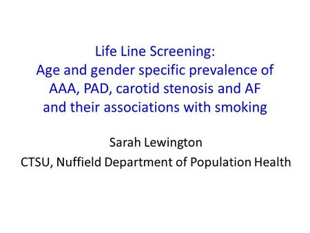 Life Line Screening: Age and gender specific prevalence of AAA, PAD, carotid stenosis and AF and their associations with smoking Sarah Lewington CTSU,