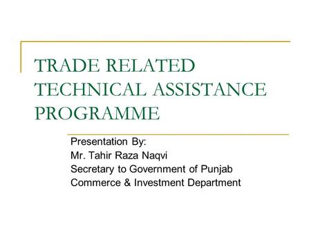 TRADE RELATED TECHNICAL ASSISTANCE PROGRAMME Presentation By: Mr. Tahir Raza Naqvi Secretary to Government of Punjab Commerce & Investment Department.