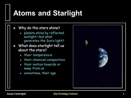 Susan CartwrightOur Evolving Universe1 Atoms and Starlight n Why do the stars shine? l l planets shine by reflected sunlight—but what generates the Sun’s.