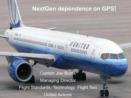02/10/08 NextGen dependence on GPS! Captain Joe Burns Managing Director Flight Standards, Technology, Flight Test United Airlines.