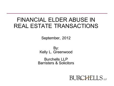 FINANCIAL ELDER ABUSE IN REAL ESTATE TRANSACTIONS September, 2012 By: Kelly L. Greenwood Burchells LLP Barristers & Solicitors.