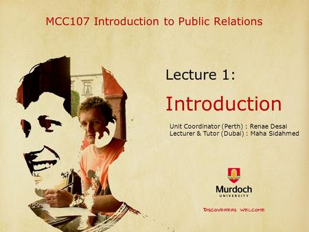 MCC107 Introduction to Public Relations Lecture 1: Introduction Unit Coordinator (Perth) : Renae Desai Lecturer & Tutor (Dubai) : Maha Sidahmed.