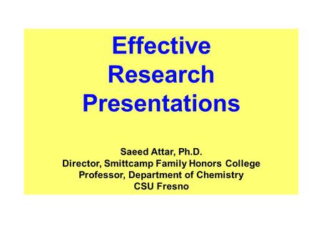 Effective Research Presentations Saeed Attar, Ph.D. Director, Smittcamp Family Honors College Professor, Department of Chemistry CSU Fresno.