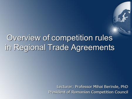 Overview of competition rules in Regional Trade Agreements Lecturer: Professor Mihai Berinde, PhD President of Romanian Competition Council.
