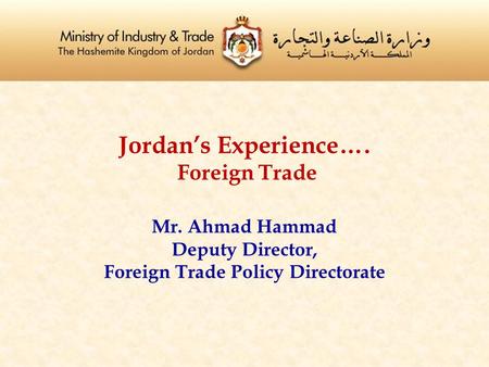 Jordan’s Experience…. Foreign Trade Mr. Ahmad Hammad Deputy Director, Foreign Trade Policy Directorate.