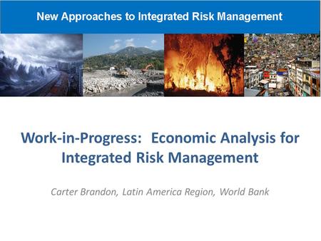 Work-in-Progress: Economic Analysis for Integrated Risk Management Carter Brandon, Latin America Region, World Bank.