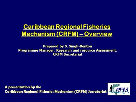 Caribbean Regional Fisheries Mechanism (CRFM) – Overview A presentation by the Caribbean Regional Fisheries Mechanism (CRFM) Secretariat Prepared by S.
