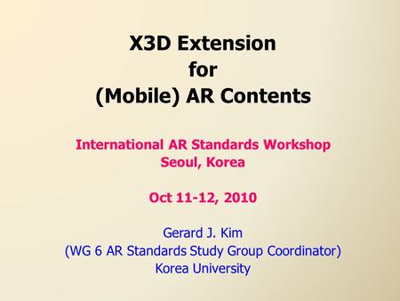 X3D Extension for (Mobile) AR Contents International AR Standards Workshop Seoul, Korea Oct 11-12, 2010 Gerard J. Kim (WG 6 AR Standards Study Group Coordinator)