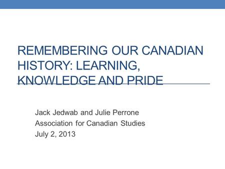 REMEMBERING OUR CANADIAN HISTORY: LEARNING, KNOWLEDGE AND PRIDE Jack Jedwab and Julie Perrone Association for Canadian Studies July 2, 2013.