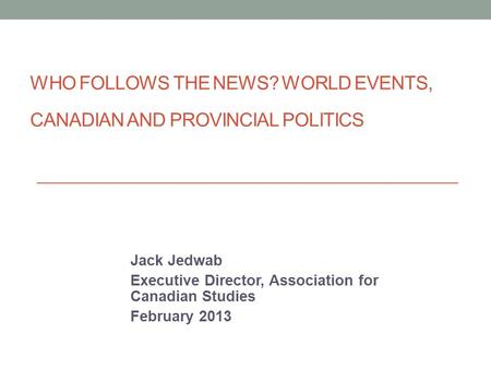 WHO FOLLOWS THE NEWS? WORLD EVENTS, CANADIAN AND PROVINCIAL POLITICS Jack Jedwab Executive Director, Association for Canadian Studies February 2013.