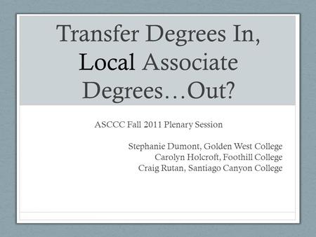 Transfer Degrees In, Local Associate Degrees…Out? ASCCC Fall 2011 Plenary Session Stephanie Dumont, Golden West College Carolyn Holcroft, Foothill College.