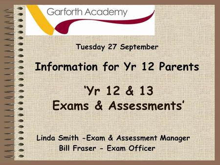 ‘Yr 12 & 13 Exams & Assessments’ Tuesday 27 September Information for Yr 12 Parents Bill Fraser - Exam Officer Linda Smith -Exam & Assessment Manager.