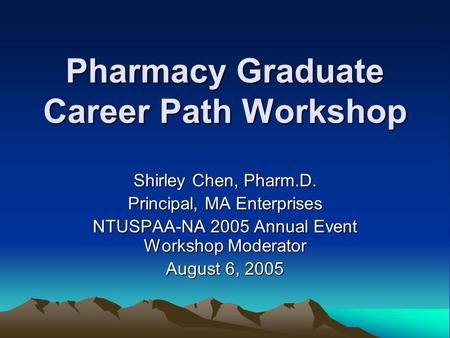 Pharmacy Graduate Career Path Workshop Shirley Chen, Pharm.D. Principal, MA Enterprises NTUSPAA-NA 2005 Annual Event Workshop Moderator August 6, 2005.
