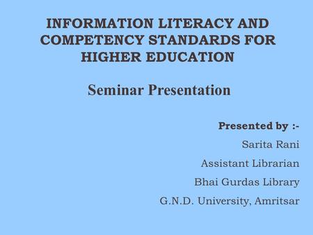 INFORMATION LITERACY AND COMPETENCY STANDARDS FOR HIGHER EDUCATION Seminar Presentation Presented by :- Sarita Rani Assistant Librarian Bhai Gurdas Library.