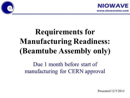 NIOWAVE www.niowaveinc.com Requirements for Manufacturing Readiness: (Beamtube Assembly only) Due 1 month before start of manufacturing for CERN approval.
