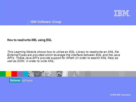 ® IBM Software Group © 2006 IBM Corporation How to read/write XML using EGL This Learning Module shows how to utilize an EGL Library to read/write an XML.