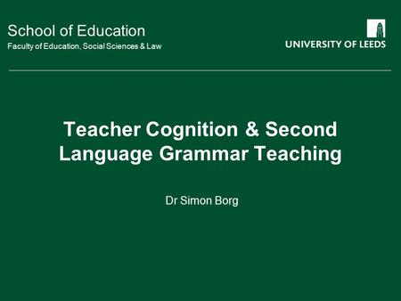 School of Education Faculty of Education, Social Sciences & Law Teacher Cognition & Second Language Grammar Teaching Dr Simon Borg.