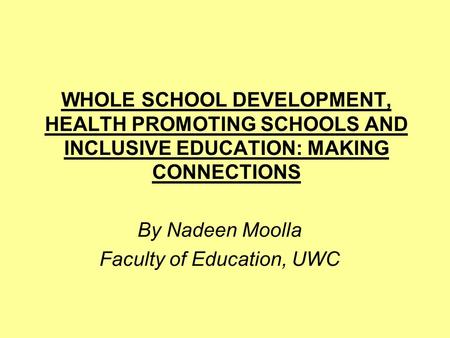 WHOLE SCHOOL DEVELOPMENT, HEALTH PROMOTING SCHOOLS AND INCLUSIVE EDUCATION: MAKING CONNECTIONS By Nadeen Moolla Faculty of Education, UWC.