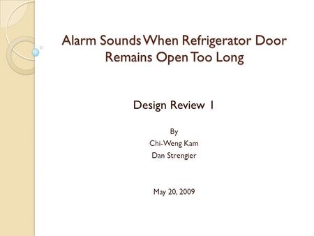 Alarm Sounds When Refrigerator Door Remains Open Too Long Design Review 1 By Chi-Weng Kam Dan Strengier May 20, 2009.