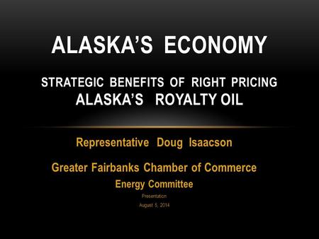 Representative Doug Isaacson Greater Fairbanks Chamber of Commerce Energy Committee Presentation August 5, 2014 ALASKA’S ECONOMY STRATEGIC BENEFITS OF.