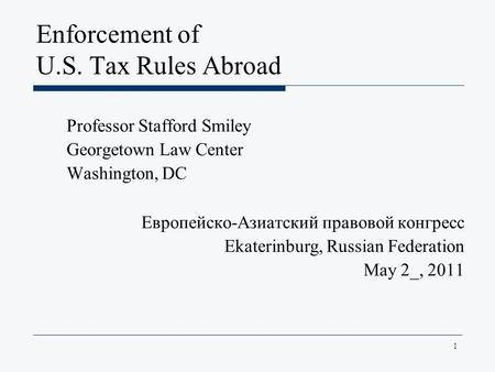1 Enforcement of U.S. Tax Rules Abroad Professor Stafford Smiley Georgetown Law Center Washington, DC Европейско-Азиатский правовой конгресс Ekaterinburg,