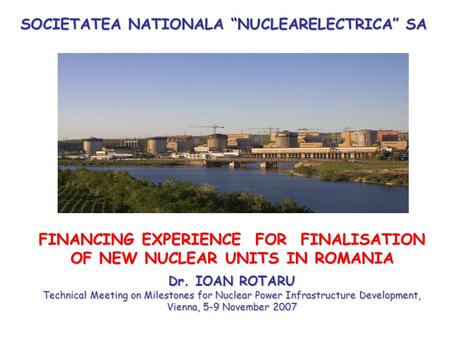 SOCIETATEA NATIONALA “NUCLEARELECTRICA” SA FINANCING EXPERIENCE FOR FINALISATION OF NEW NUCLEAR UNITS IN ROMANIA Dr. IOAN ROTARU Technical Meeting on Milestones.