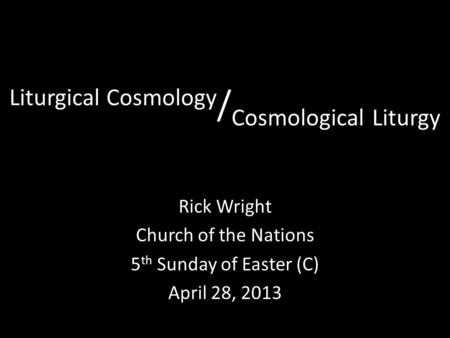 Liturgical Cosmology / Cosmological Liturgy Rick Wright Church of the Nations 5 th Sunday of Easter (C) April 28, 2013.