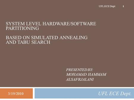 PRESENTED BY: MOHAMAD HAMMAM ALSAFRJALANI UFL ECE Dept. 3/19/2010 UFL ECE Dept 1 SYSTEM LEVEL HARDWARE/SOFTWARE PARTITIONING BASED ON SIMULATED ANNEALING.