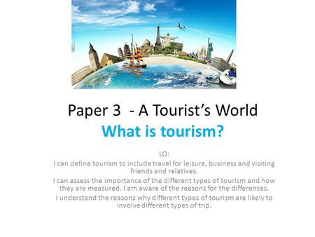 Paper 3 - A Tourist’s World What is tourism? LO: I can define tourism to include travel for leisure, business and visiting friends and relatives. I can.