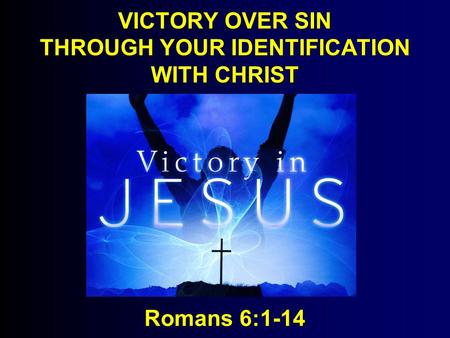VICTORY OVER SIN THROUGH YOUR IDENTIFICATION WITH CHRIST Romans 6:1-14.