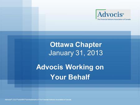 Advocis™, CLU™ and APA™ are trademarks of The Financial Advisors Association of Canada. Ottawa Chapter January 31, 2013 Advocis Working on Your Behalf.