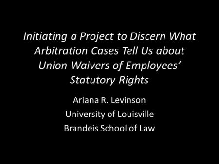 Initiating a Project to Discern What Arbitration Cases Tell Us about Union Waivers of Employees’ Statutory Rights Ariana R. Levinson University of Louisville.