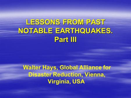 LESSONS FROM PAST NOTABLE EARTHQUAKES. Part III Walter Hays, Global Alliance for Disaster Reduction, Vienna, Virginia, USA.