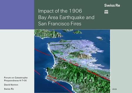 Impact of the 1906 Bay Area Earthquake and San Francisco Fires USGS Forum on Catastrophe Preparedness 4-7-06 David Keeton Swiss Re.