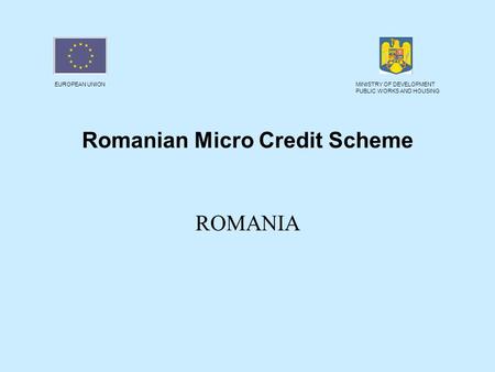 EUROPEAN UNIONMINISTRY OF DEVELOPMENT PUBLIC WORKS AND HOUSING Romanian Micro Credit Scheme ROMANIA.