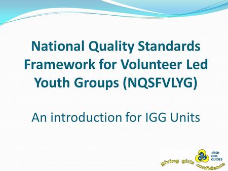 National Quality Standards Framework for Volunteer Led Youth Groups (NQSFVLYG) An introduction for IGG Units.