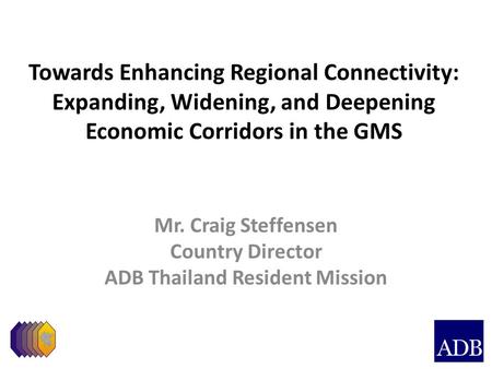 Towards Enhancing Regional Connectivity: Expanding, Widening, and Deepening Economic Corridors in the GMS Mr. Craig Steffensen Country Director ADB Thailand.