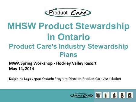 1 MHSW Product Stewardship in Ontario Product Care’s Industry Stewardship Plans MWA Spring Workshop - Hockley Valley Resort May 14, 2014 Delphine Lagourgue,