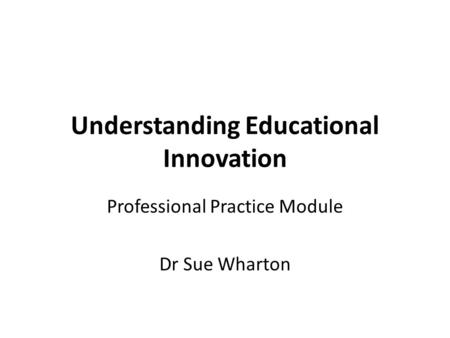 Understanding Educational Innovation Professional Practice Module Dr Sue Wharton.